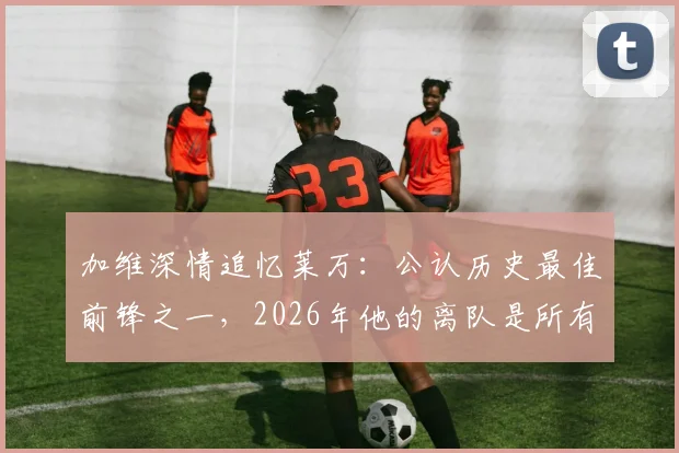 加维深情追忆莱万：公认历史最佳前锋之一，2026年他的离队是所有人的巨大损失