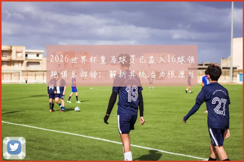 2026世界杯皇马球员已轰入16球领跑俱乐部榜:解析其统治力根源与未来趋势