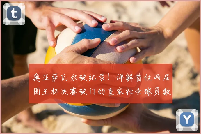 奥亚萨瓦尔破纪录！详解首位两届国王杯决赛破门的皇家社会球员数据与关键进球集锦