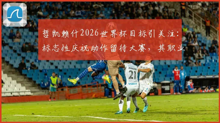 哲凯赖什2026世界杯目标引关注:标志性庆祝动作留待大赛,其职业态度与未来展望分析