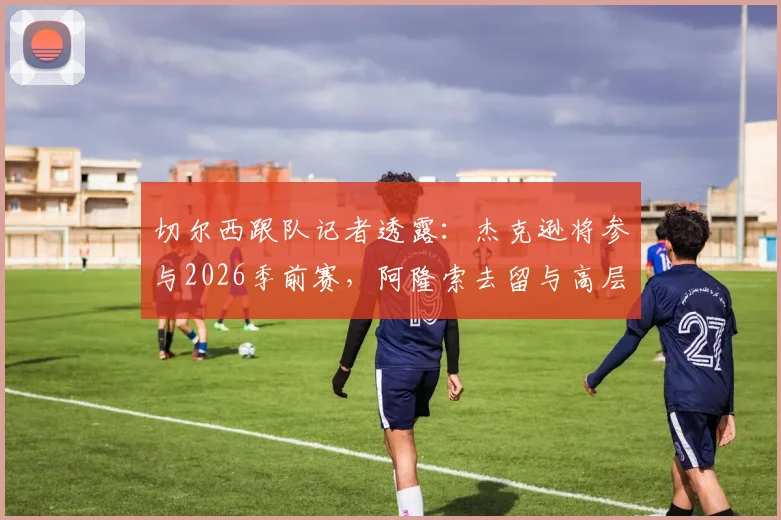 切尔西跟队记者透露：杰克逊将参与2026季前赛，阿隆索去留与高层评估决定其未来