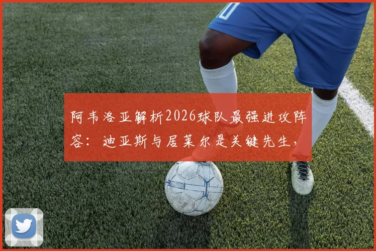 阿韦洛亚解析2026球队最强进攻阵容：迪亚斯与居莱尔是关键先生，战术安排全解读