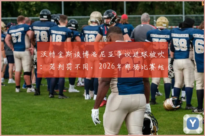 沃特金斯谈博洛尼亚争议进球被吹:若判罚不同,2026年那场比赛结果或彻底改变