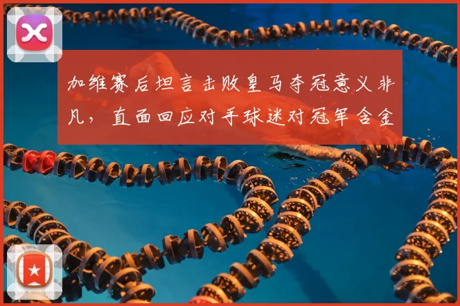 加维赛后坦言击败皇马夺冠意义非凡，直面回应对手球迷对冠军含金量的质疑声