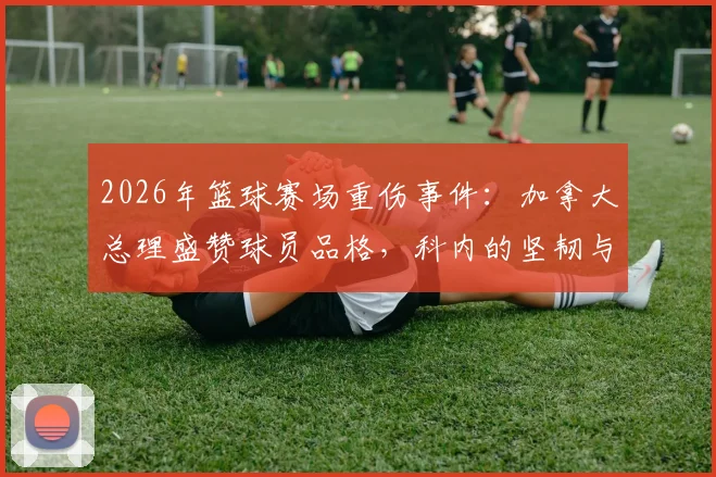 2026年篮球赛场重伤事件：加拿大总理盛赞球员品格，科内的坚韧与团队的担当如何诠释体育精神？