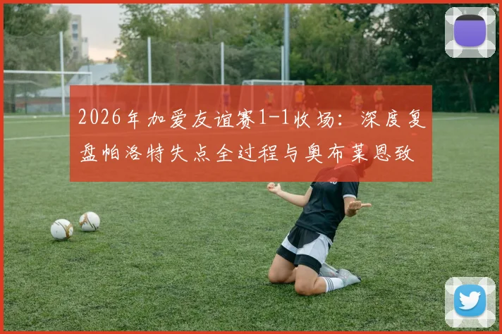 2026年加爱友谊赛1-1收场:深度复盘帕洛特失点全过程与奥布莱恩致命乌龙,附全场数据及教练赛后谈