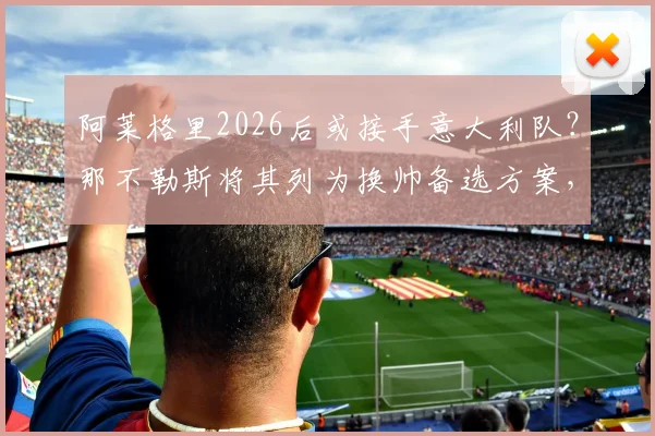 阿莱格里2026后或接手意大利队？那不勒斯将其列为换帅备选方案，斯基拉透露最新进展