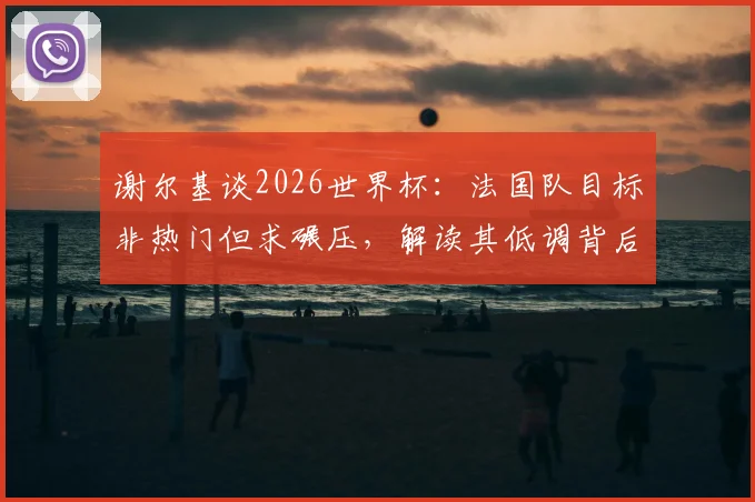 谢尔基谈2026世界杯：法国队目标非热门但求碾压，解读其低调背后的自信与战术考量