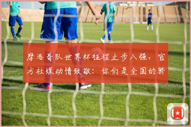 摩洛哥队世界杯征程止步八强，官方社媒动情致敬：你们是全国的骄傲
