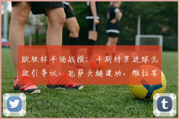 欧联杯半场战报：卡斯特罗进球无效引争议，孔萨头槌建功，维拉客场1-0领先博洛尼亚