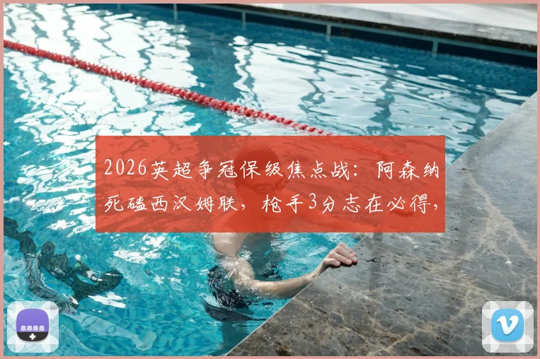 2026英超争冠保级焦点战：阿森纳死磕西汉姆联，枪手3分志在必得，铁锤帮绝地求生战力解析