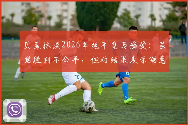 贝莱林谈2026年绝平皇马感受：虽觉胜利不公平，但对结果表示满意