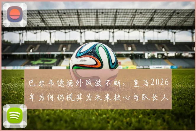 巴尔韦德场外风波不断，皇马2026年为何仍视其为未来核心与队长人选？深度解析其不可动摇地位