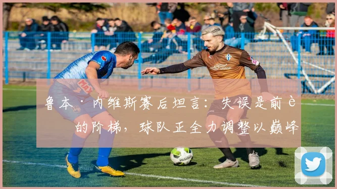 鲁本·内维斯赛后坦言：失误是前进的阶梯，球队正全力调整以巅峰状态迎接2026决赛