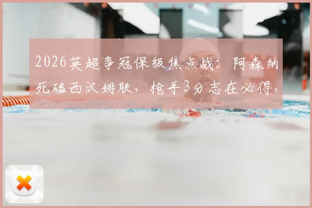2026英超争冠保级焦点战：阿森纳死磕西汉姆联，枪手3分志在必得，铁锤帮绝地求生战力解析