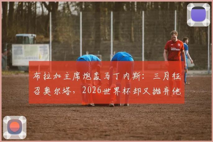 布拉加主席炮轰马丁内斯:三月征召奥尔塔,2026世界杯却又抛弃他,葡萄牙国家队选人标准遭质疑