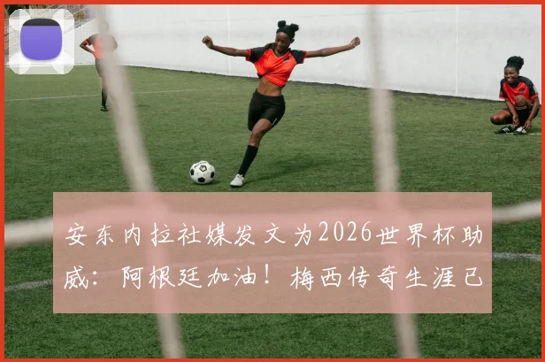 安东内拉社媒发文为2026世界杯助威:阿根廷加油!梅西传奇生涯已无需多言