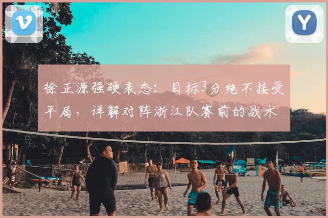 徐正源强硬表态：目标3分绝不接受平局，详解对阵浙江队赛前的战术决心与深层影响