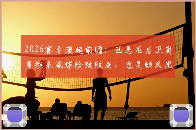 2026赛季澳超前瞻：西悉尼后卫奥鲁维米漏球险致败局，惠灵顿凤凰半场1-1战平解析