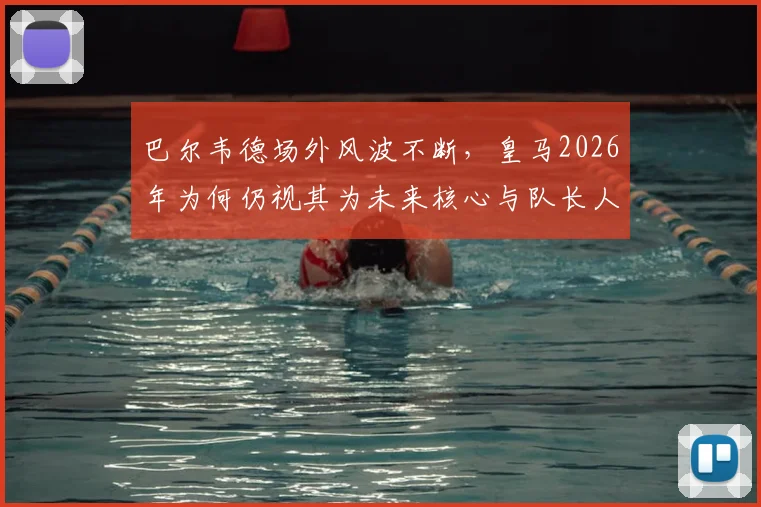 巴尔韦德场外风波不断，皇马2026年为何仍视其为未来核心与队长人选？深度解析其不可动摇地位
