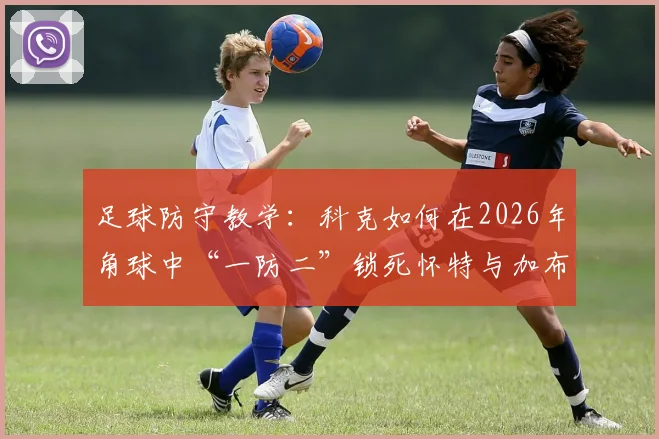 足球防守教学:科克如何在2026年角球中“一防二”锁死怀特与加布里埃尔?战术细节全拆解