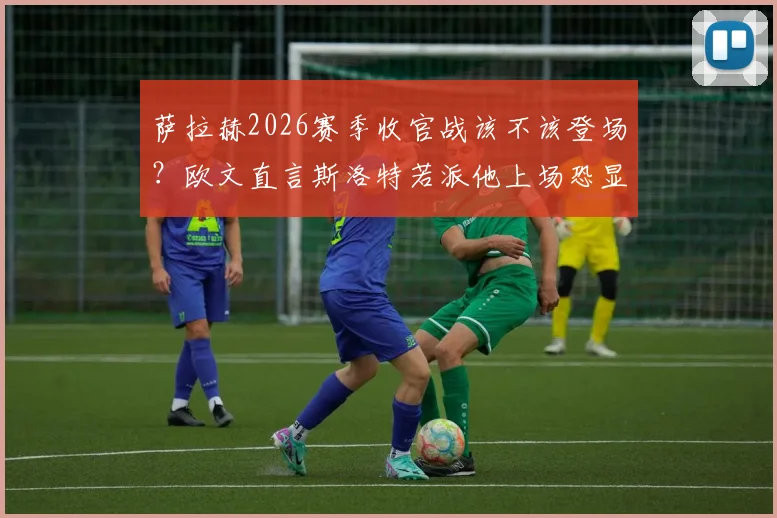萨拉赫2026赛季收官战该不该登场？欧文直言斯洛特若派他上场恐显软弱，新帅权威面临考验