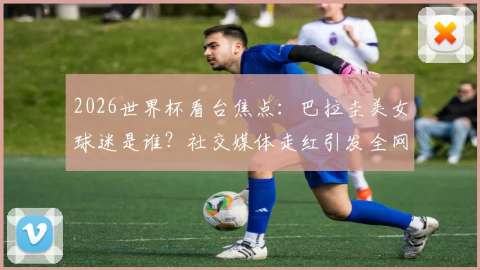 2026世界杯看台焦点:巴拉圭美女球迷是谁?社交媒体走红引发全网热议