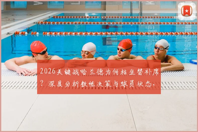 2026关键战哈兰德为何枯坐替补席？深度分析教练决策与球员状态，无缘“姆哈对决”全解读