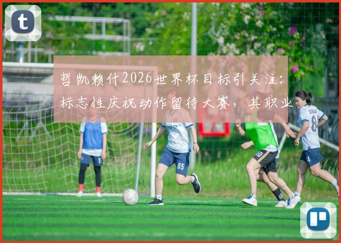 哲凯赖什2026世界杯目标引关注：标志性庆祝动作留待大赛，其职业态度与未来展望分析