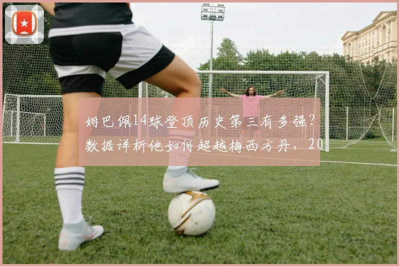 姆巴佩14球登顶历史第三有多强?数据详析他如何超越梅西方丹,2026世界杯进球含金量解读