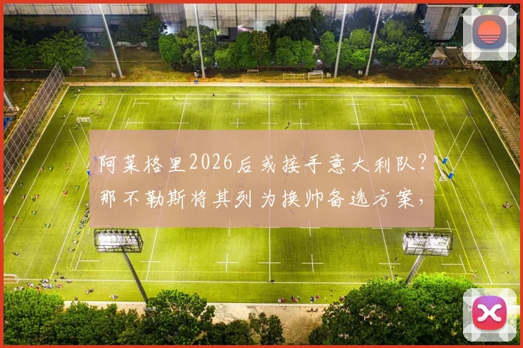 阿莱格里2026后或接手意大利队?那不勒斯将其列为换帅备选方案,斯基拉透露最新进展