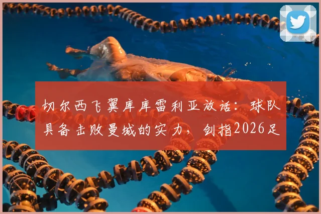 切尔西飞翼库库雷利亚放话:球队具备击败曼城的实力,剑指2026足总杯冠军,背后战术与信心分析