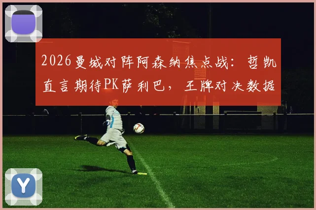 2026曼城对阵阿森纳焦点战：哲凯直言期待PK萨利巴，王牌对决数据与技术前瞻