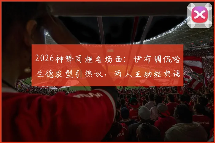 2026神锋同框名场面：伊布调侃哈兰德发型引热议，两人互动经典语录全收录