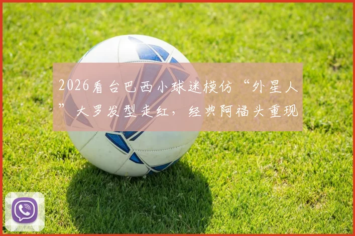 2026看台巴西小球迷模仿“外星人”大罗发型走红,经典阿福头重现,球迷致敬引热议