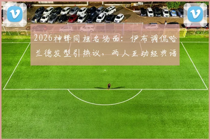 2026神锋同框名场面:伊布调侃哈兰德发型引热议,两人互动经典语录全收录