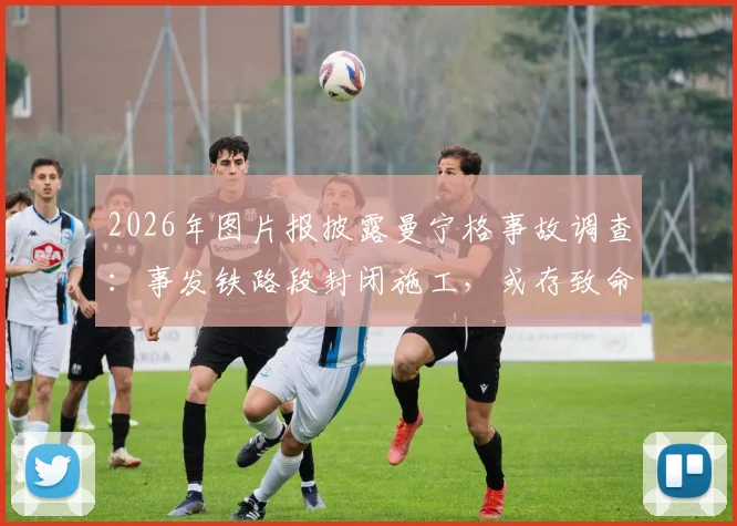 2026年图片报披露曼宁格事故调查:事发铁路段封闭施工,或存致命信息误判,安全警示引关注