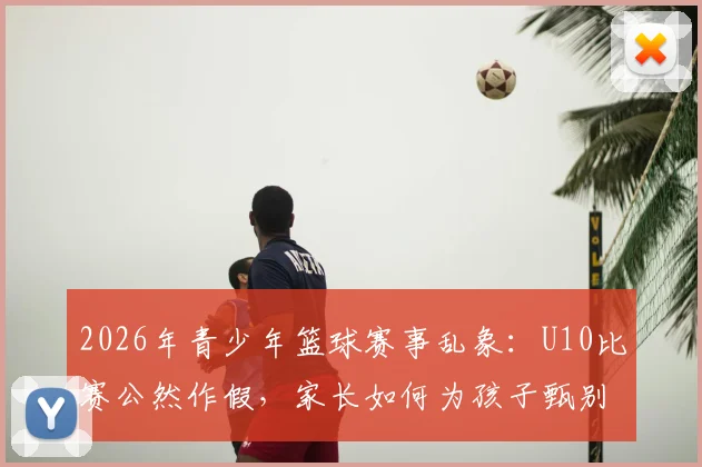 2026年青少年篮球赛事乱象:U10比赛公然作假,家长如何为孩子甄别真实竞技环境?
