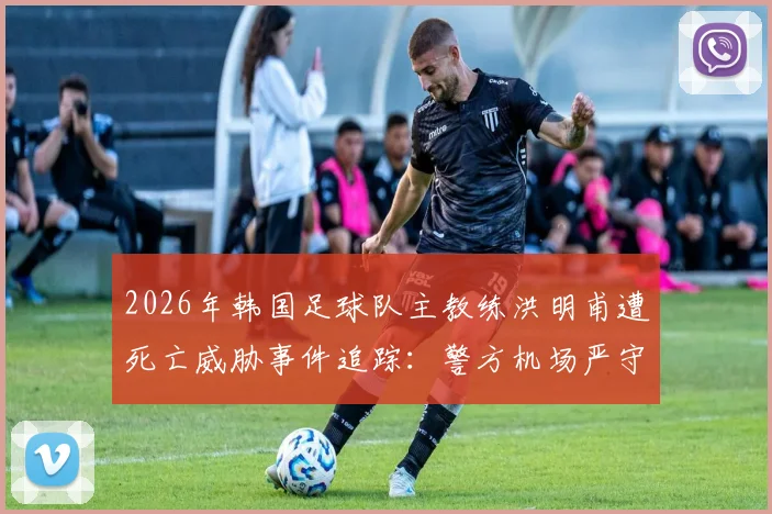 2026年韩国足球队主教练洪明甫遭死亡威胁事件追踪:警方机场严守,事件起因与个人履历深度剖析