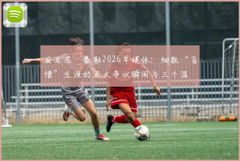 安东尼·泰勒2026年退休：细数“盲僧”生涯的五大争议瞬间与三个温情时刻，谁将接班成焦点