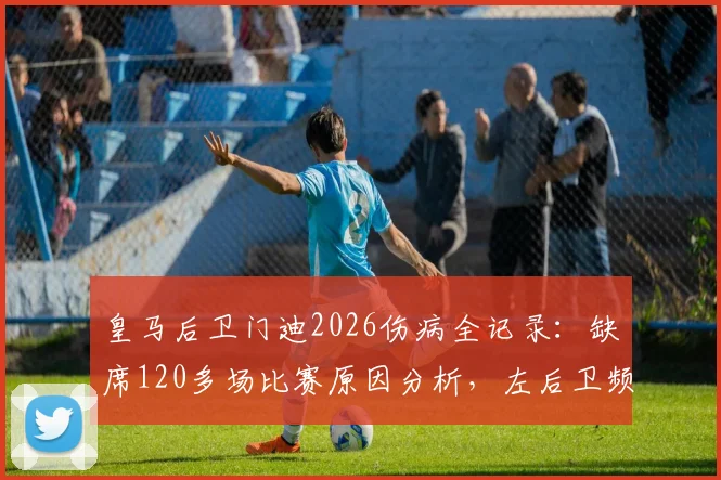 皇马后卫门迪2026伤病全记录：缺席120多场比赛原因分析，左后卫频繁伤病史盘点