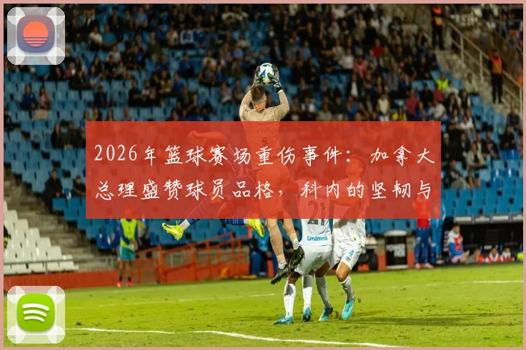 2026年篮球赛场重伤事件：加拿大总理盛赞球员品格，科内的坚韧与团队的担当如何诠释体育精神？