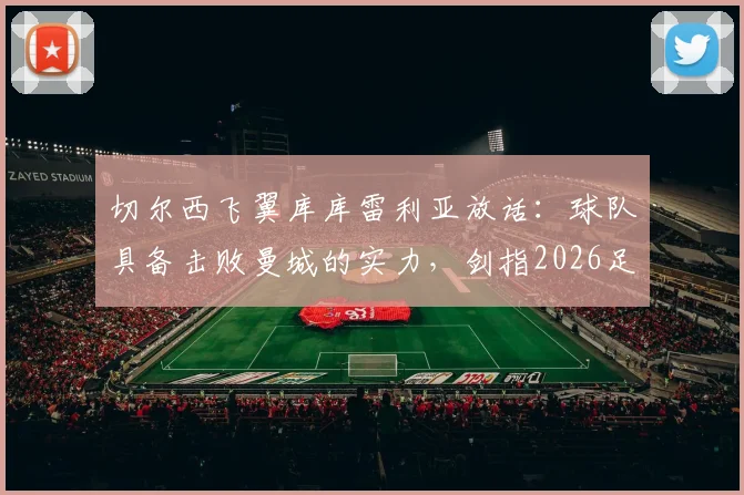 切尔西飞翼库库雷利亚放话：球队具备击败曼城的实力，剑指2026足总杯冠军，背后战术与信心分析