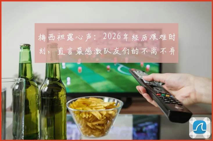 梅西袒露心声：2026年经历艰难时刻，直言最感激队友们的不离不弃