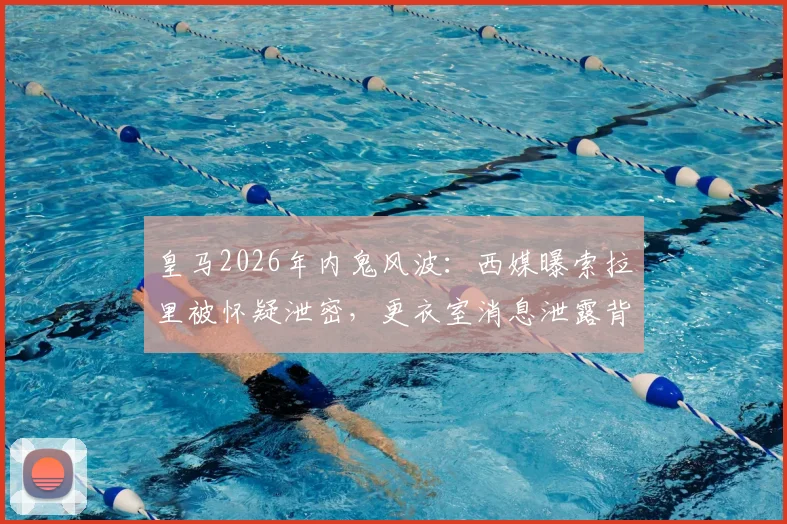 皇马2026年内鬼风波：西媒曝索拉里被怀疑泄密，更衣室消息泄露背后原因追踪