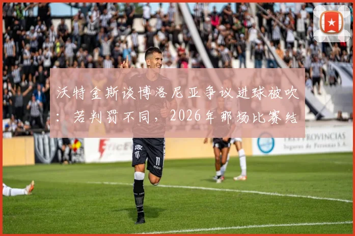 沃特金斯谈博洛尼亚争议进球被吹：若判罚不同，2026年那场比赛结果或彻底改变