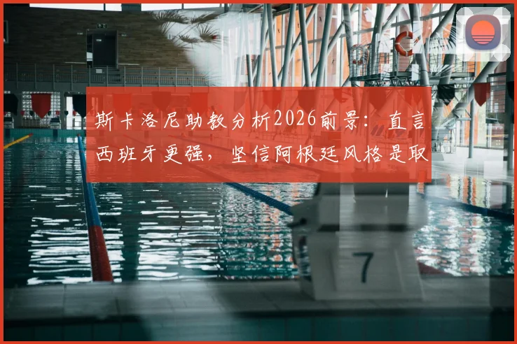 斯卡洛尼助教分析2026前景:直言西班牙更强,坚信阿根廷风格是取胜之钥
