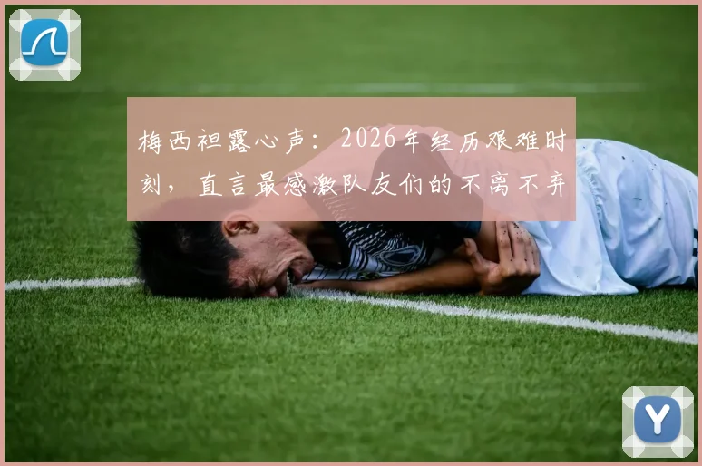 梅西袒露心声：2026年经历艰难时刻，直言最感激队友们的不离不弃