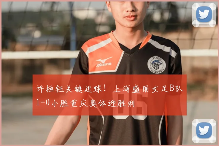 许桓钰关键进球!上海盛丽女足B队1-0小胜重庆奥体迎胜利