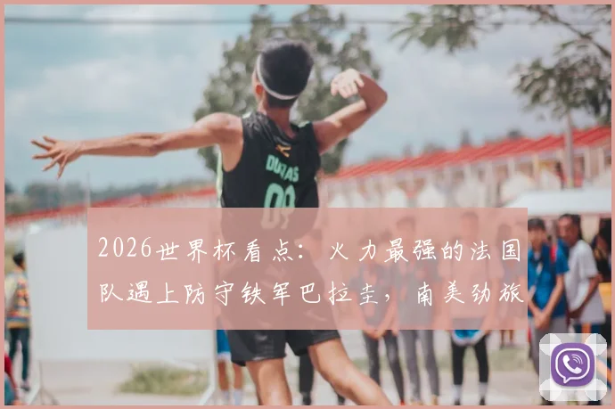 2026世界杯看点：火力最强的法国队遇上防守铁军巴拉圭，南美劲旅能否破除魔咒制造冷门？